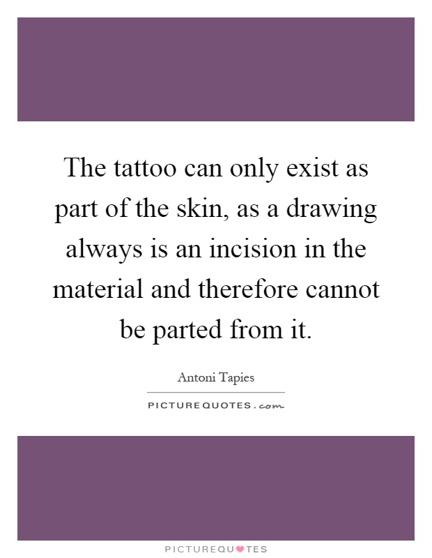 The tattoo can only exist as part of the skin, as a drawing always is an incision in the material and therefore cannot be parted from it Picture Quote #1