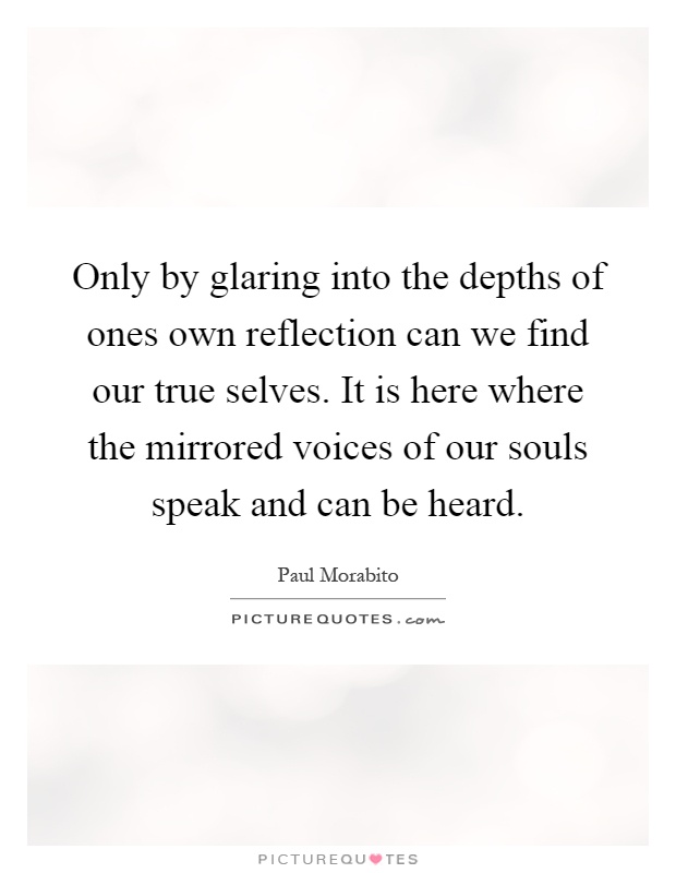 Only by glaring into the depths of ones own reflection can we find our true selves. It is here where the mirrored voices of our souls speak and can be heard Picture Quote #1