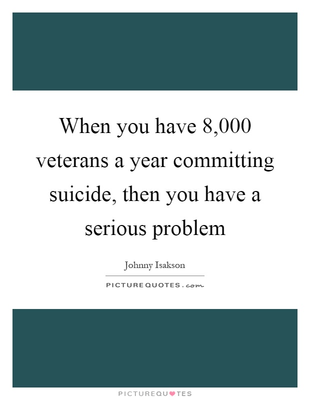 When you have 8,000 veterans a year committing suicide, then you have a serious problem Picture Quote #1