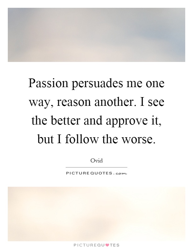 Passion persuades me one way, reason another. I see the better and approve it, but I follow the worse Picture Quote #1