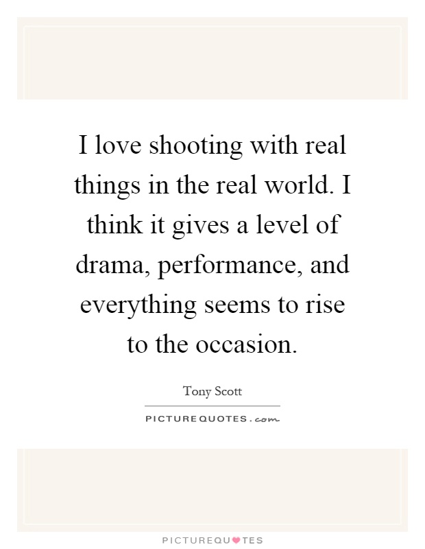 I love shooting with real things in the real world. I think it gives a level of drama, performance, and everything seems to rise to the occasion Picture Quote #1