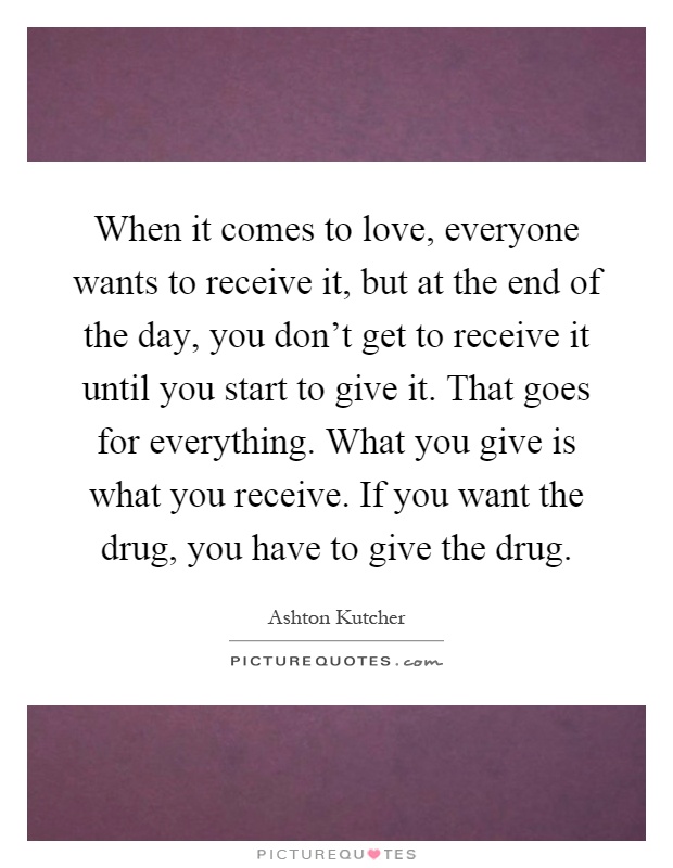 When it comes to love, everyone wants to receive it, but at the end of the day, you don’t get to receive it until you start to give it. That goes for everything. What you give is what you receive. If you want the drug, you have to give the drug Picture Quote #1
