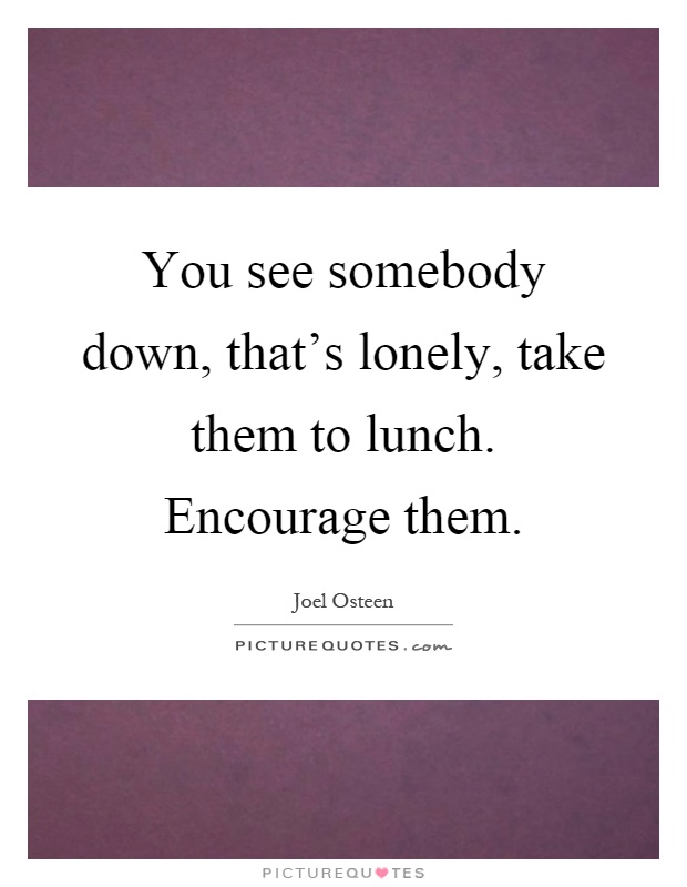 You see somebody down, that's lonely, take them to lunch. Encourage them Picture Quote #1