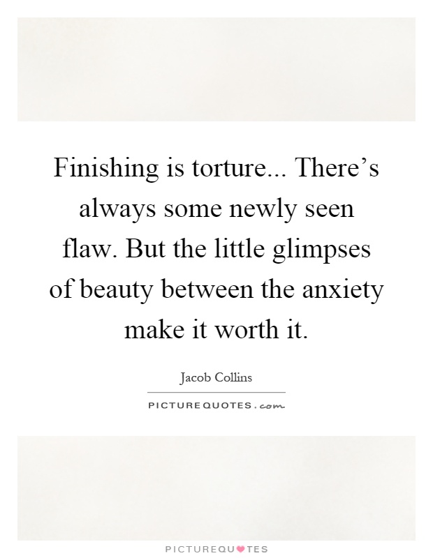 Finishing is torture... There’s always some newly seen flaw. But the little glimpses of beauty between the anxiety make it worth it Picture Quote #1