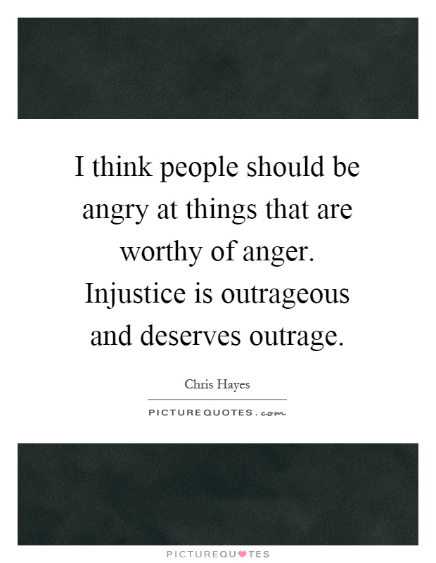I think people should be angry at things that are worthy of anger. Injustice is outrageous and deserves outrage Picture Quote #1