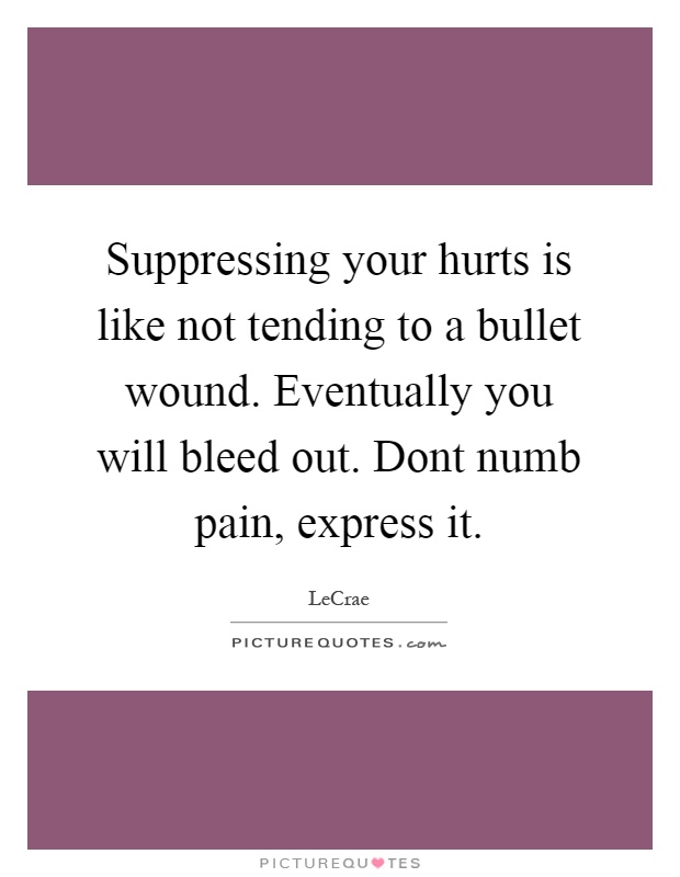 Suppressing your hurts is like not tending to a bullet wound. Eventually you will bleed out. Dont numb pain, express it Picture Quote #1