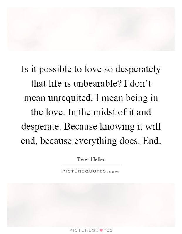Is it possible to love so desperately that life is unbearable? I don’t mean unrequited, I mean being in the love. In the midst of it and desperate. Because knowing it will end, because everything does. End Picture Quote #1