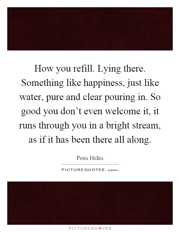 How you refill. Lying there. Something like happiness, just like water, pure and clear pouring in. So good you don't even welcome it, it runs through you in a bright stream, as if it has been there all along Picture Quote #1