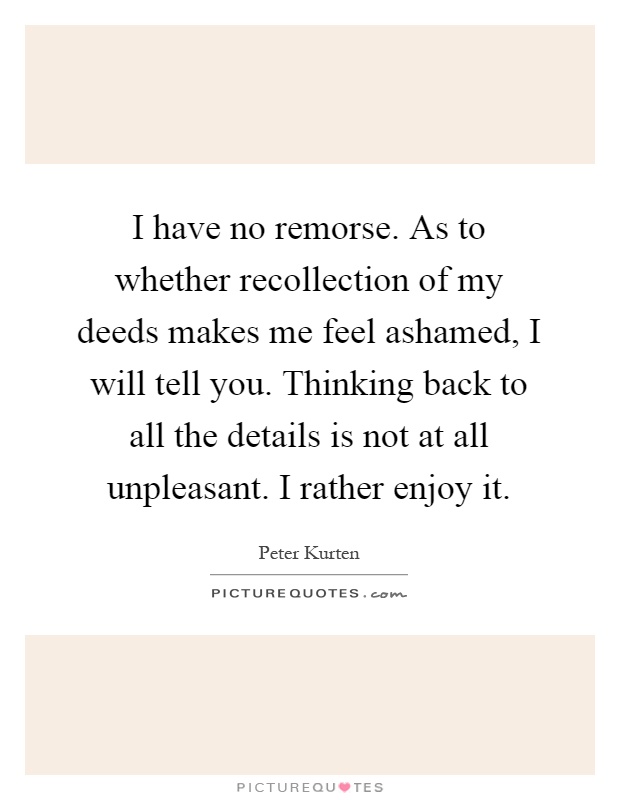 I have no remorse. As to whether recollection of my deeds makes me feel ashamed, I will tell you. Thinking back to all the details is not at all unpleasant. I rather enjoy it Picture Quote #1