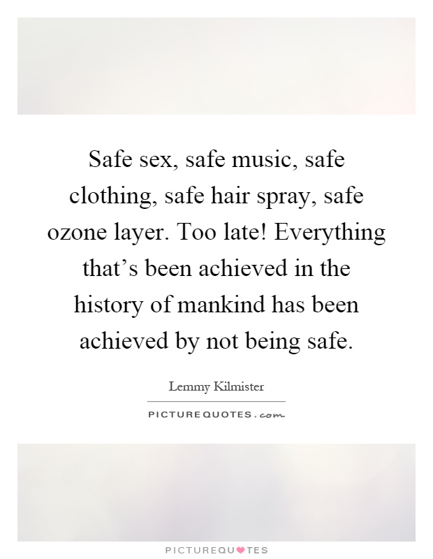 Safe sex, safe music, safe clothing, safe hair spray, safe ozone layer. Too late! Everything that’s been achieved in the history of mankind has been achieved by not being safe Picture Quote #1