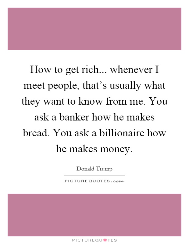 How to get rich... whenever I meet people, that’s usually what they want to know from me. You ask a banker how he makes bread. You ask a billionaire how he makes money Picture Quote #1