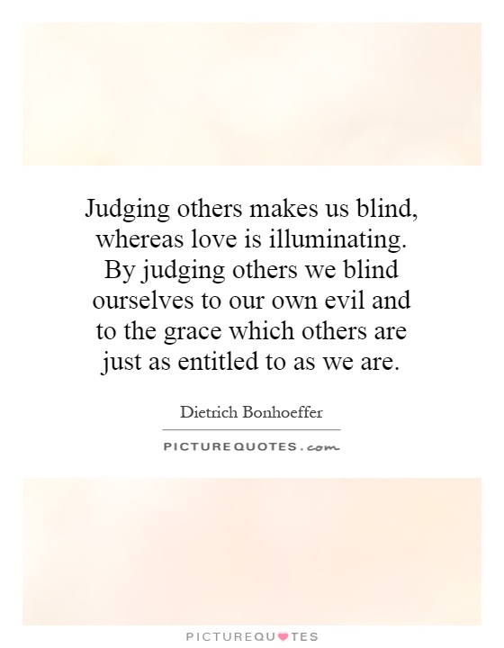 Judging others makes us blind, whereas love is illuminating. By judging others we blind ourselves to our own evil and to the grace which others are just as entitled to as we are Picture Quote #1
