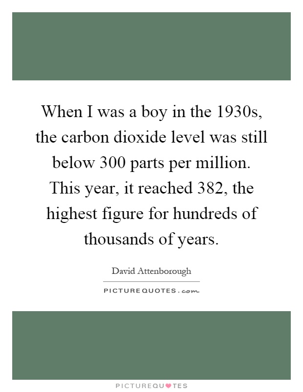 When I was a boy in the 1930s, the carbon dioxide level was still below 300 parts per million. This year, it reached 382, the highest figure for hundreds of thousands of years Picture Quote #1