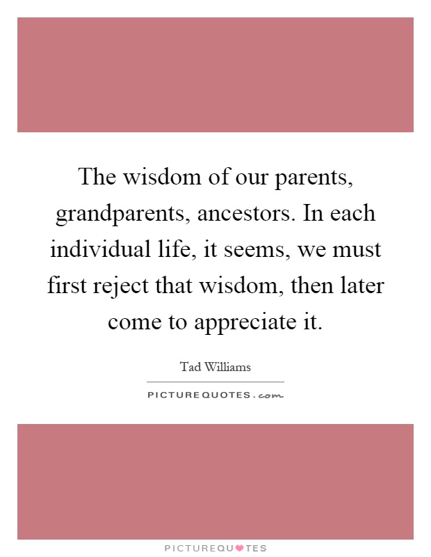 The wisdom of our parents, grandparents, ancestors. In each individual life, it seems, we must first reject that wisdom, then later come to appreciate it Picture Quote #1