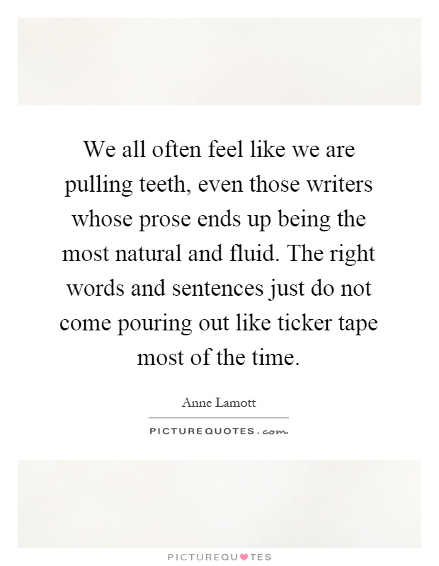 We all often feel like we are pulling teeth, even those writers whose prose ends up being the most natural and fluid. The right words and sentences just do not come pouring out like ticker tape most of the time Picture Quote #1
