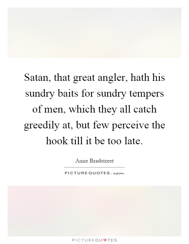 Satan, that great angler, hath his sundry baits for sundry tempers of men, which they all catch greedily at, but few perceive the hook till it be too late Picture Quote #1