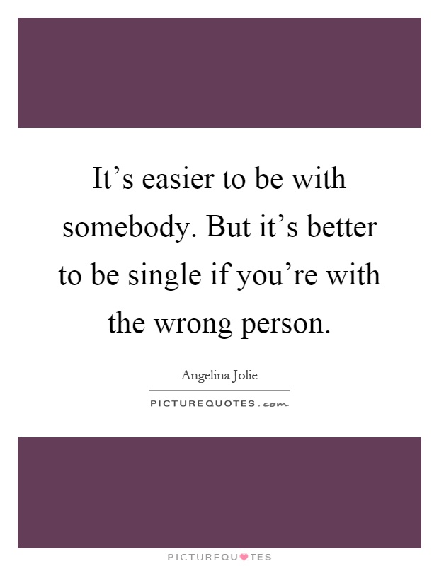 It's easier to be with somebody. But it's better to be single if