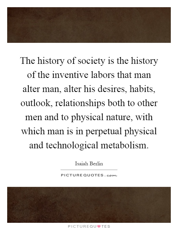 The history of society is the history of the inventive labors that man alter man, alter his desires, habits, outlook, relationships both to other men and to physical nature, with which man is in perpetual physical and technological metabolism Picture Quote #1