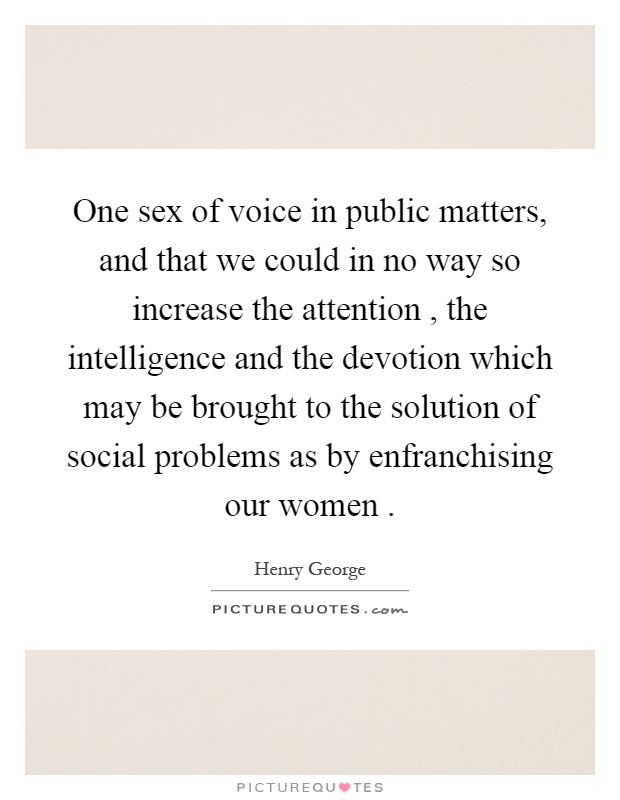 One sex of voice in public matters, and that we could in no way so increase the attention, the intelligence and the devotion which may be brought to the solution of social problems as by enfranchising our women Picture Quote #1