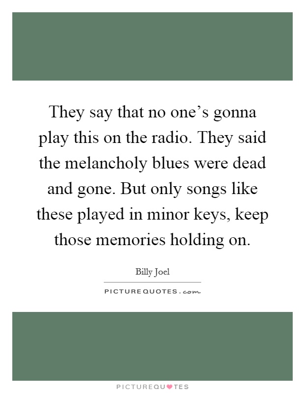 They say that no one’s gonna play this on the radio. They said the melancholy blues were dead and gone. But only songs like these played in minor keys, keep those memories holding on Picture Quote #1