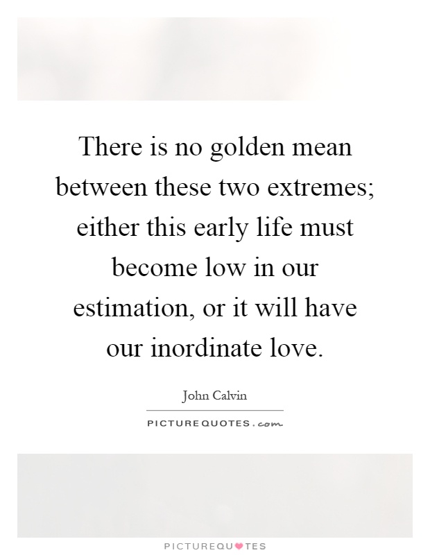There is no golden mean between these two extremes; either this early life must become low in our estimation, or it will have our inordinate love Picture Quote #1