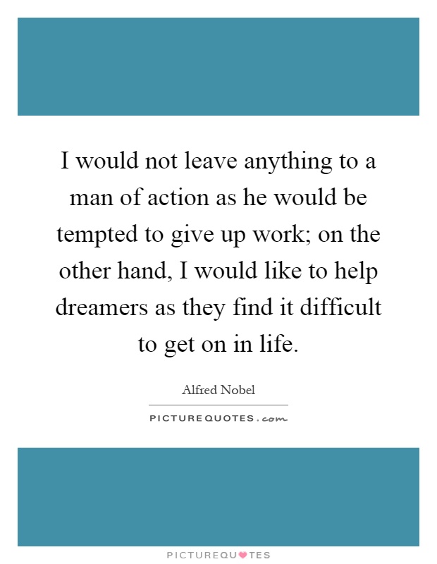 I would not leave anything to a man of action as he would be tempted to give up work; on the other hand, I would like to help dreamers as they find it difficult to get on in life Picture Quote #1