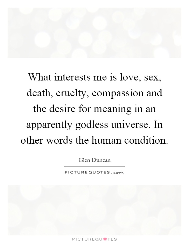 What interests me is love, sex, death, cruelty, compassion and the desire for meaning in an apparently godless universe. In other words the human condition Picture Quote #1