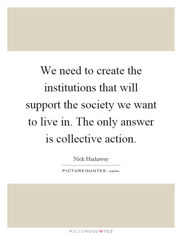 We need to create the institutions that will support the society we want to live in. The only answer is collective action Picture Quote #1