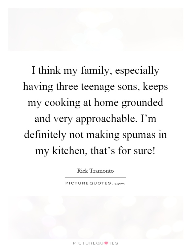 I think my family, especially having three teenage sons, keeps my cooking at home grounded and very approachable. I’m definitely not making spumas in my kitchen, that’s for sure! Picture Quote #1