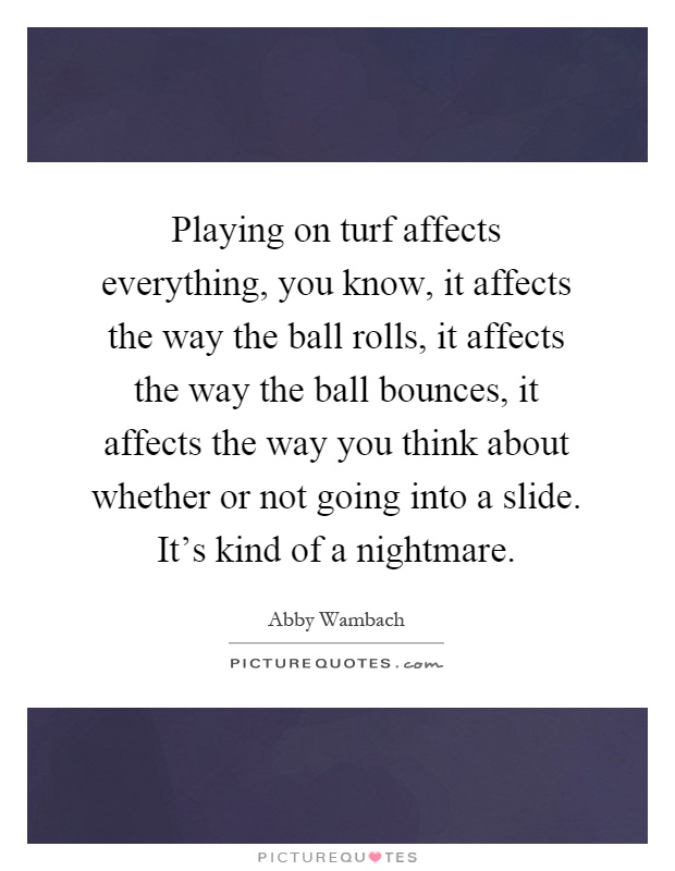 Playing on turf affects everything, you know, it affects the way the ball rolls, it affects the way the ball bounces, it affects the way you think about whether or not going into a slide. It’s kind of a nightmare Picture Quote #1