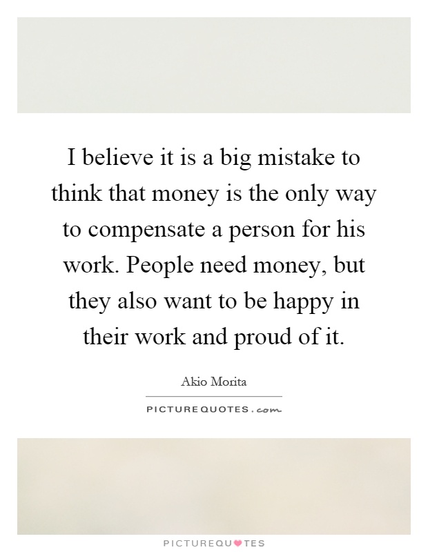 I believe it is a big mistake to think that money is the only way to compensate a person for his work. People need money, but they also want to be happy in their work and proud of it Picture Quote #1