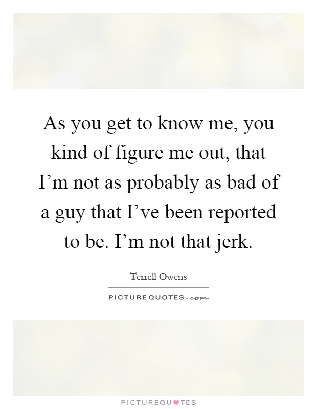 As you get to know me, you kind of figure me out, that I’m not as probably as bad of a guy that I’ve been reported to be. I’m not that jerk Picture Quote #1
