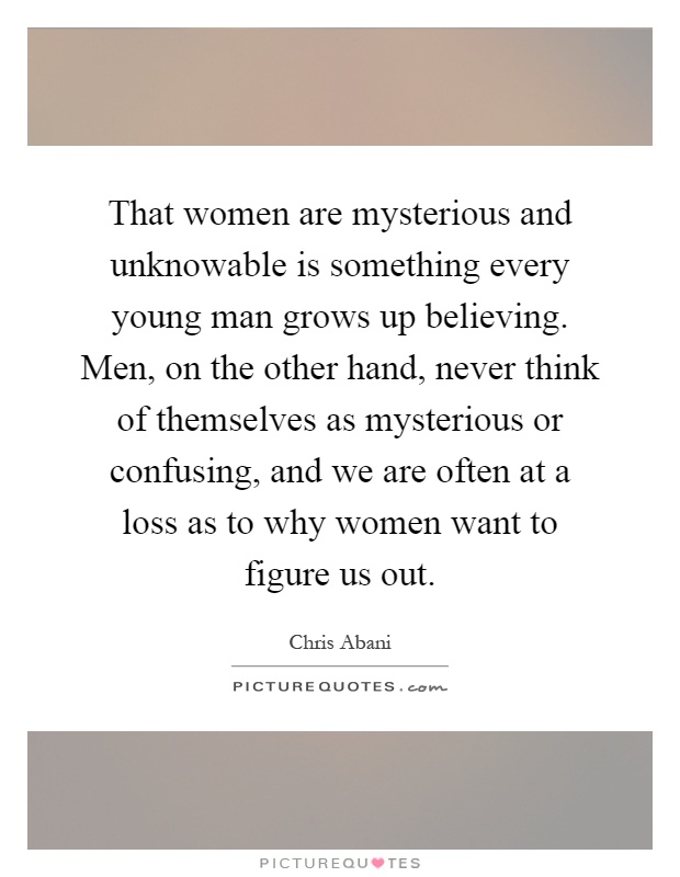 That women are mysterious and unknowable is something every young man grows up believing. Men, on the other hand, never think of themselves as mysterious or confusing, and we are often at a loss as to why women want to figure us out Picture Quote #1