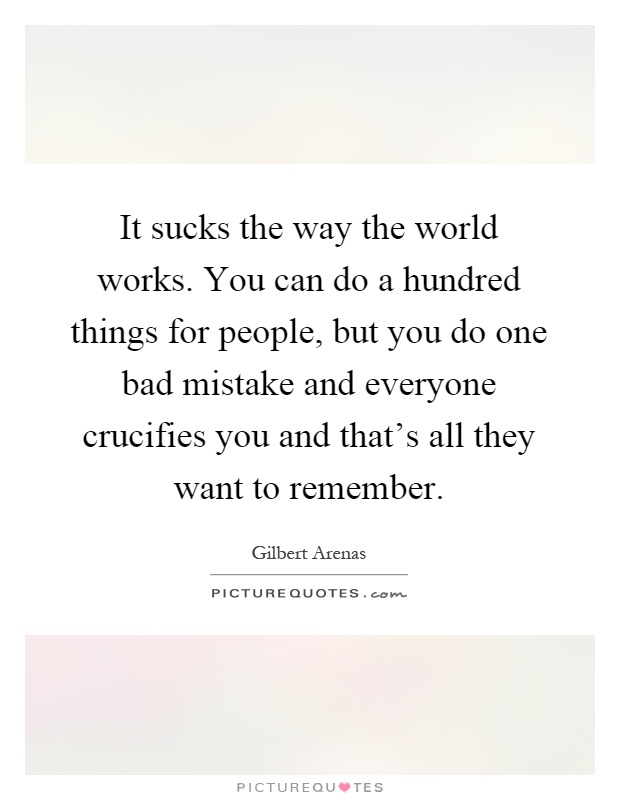 It sucks the way the world works. You can do a hundred things for people, but you do one bad mistake and everyone crucifies you and that’s all they want to remember Picture Quote #1