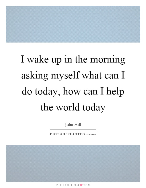 I wake up in the morning asking myself what can I do today, how can I help the world today Picture Quote #1