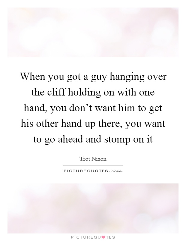 When you got a guy hanging over the cliff holding on with one hand, you don’t want him to get his other hand up there, you want to go ahead and stomp on it Picture Quote #1