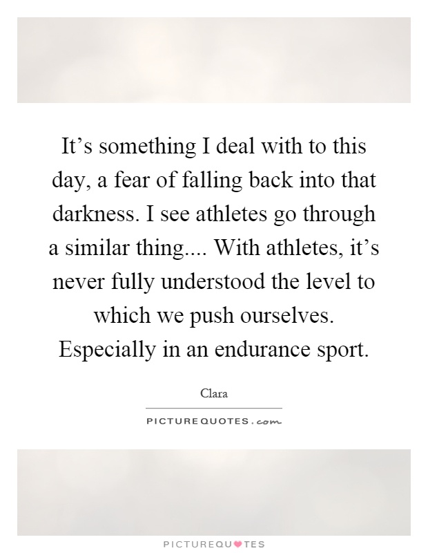 It’s something I deal with to this day, a fear of falling back into that darkness. I see athletes go through a similar thing.... With athletes, it’s never fully understood the level to which we push ourselves. Especially in an endurance sport Picture Quote #1