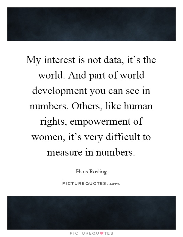 My interest is not data, it’s the world. And part of world development you can see in numbers. Others, like human rights, empowerment of women, it’s very difficult to measure in numbers Picture Quote #1