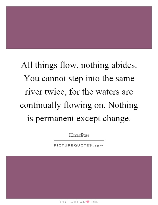 All things flow, nothing abides. You cannot step into the same river twice, for the waters are continually flowing on. Nothing is permanent except change Picture Quote #1