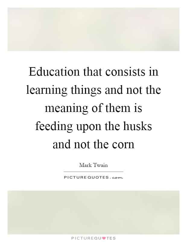 Education that consists in learning things and not the meaning of them is feeding upon the husks and not the corn Picture Quote #1