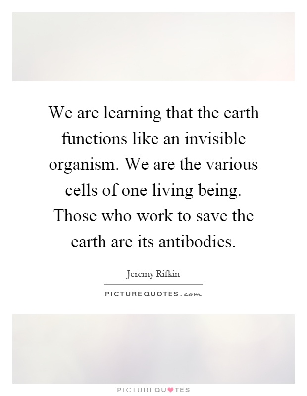 We are learning that the earth functions like an invisible organism. We are the various cells of one living being. Those who work to save the earth are its antibodies Picture Quote #1