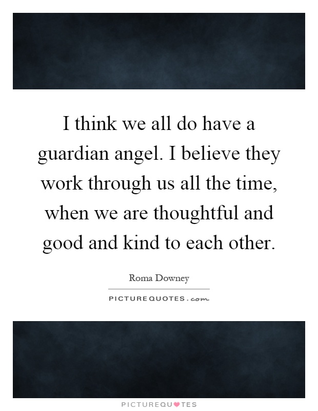 I think we all do have a guardian angel. I believe they work through us all the time, when we are thoughtful and good and kind to each other Picture Quote #1