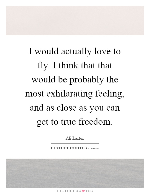 I would actually love to fly. I think that that would be probably the most exhilarating feeling, and as close as you can get to true freedom Picture Quote #1