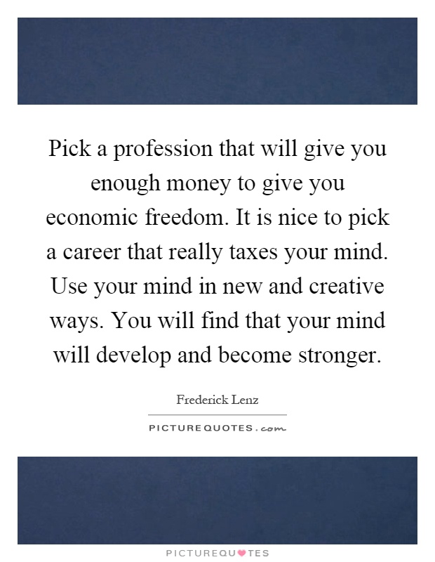 Pick a profession that will give you enough money to give you economic freedom. It is nice to pick a career that really taxes your mind. Use your mind in new and creative ways. You will find that your mind will develop and become stronger Picture Quote #1