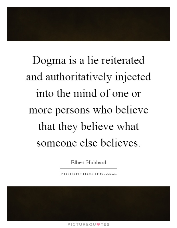 Dogma is a lie reiterated and authoritatively injected into the mind of one or more persons who believe that they believe what someone else believes Picture Quote #1