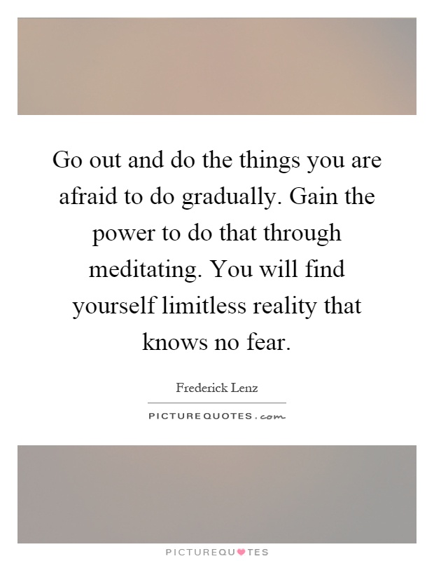 Go out and do the things you are afraid to do gradually. Gain the power to do that through meditating. You will find yourself limitless reality that knows no fear Picture Quote #1