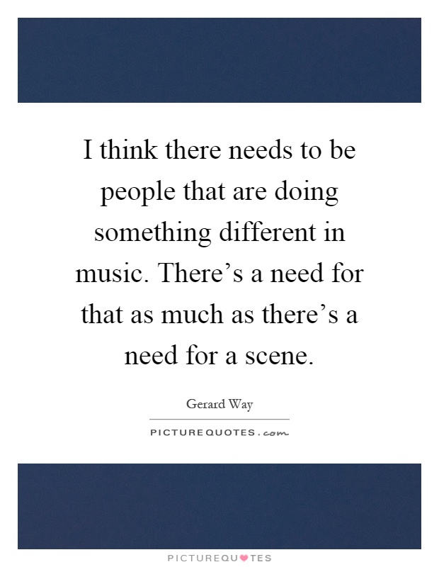 I think there needs to be people that are doing something different in music. There’s a need for that as much as there’s a need for a scene Picture Quote #1