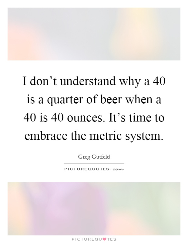 I don’t understand why a 40 is a quarter of beer when a 40 is 40 ounces. It’s time to embrace the metric system Picture Quote #1