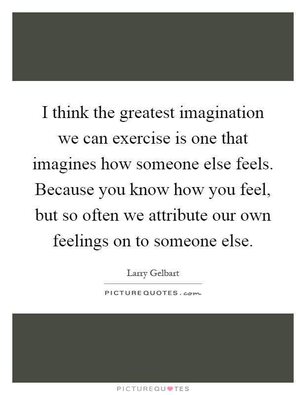 I think the greatest imagination we can exercise is one that imagines how someone else feels. Because you know how you feel, but so often we attribute our own feelings on to someone else Picture Quote #1