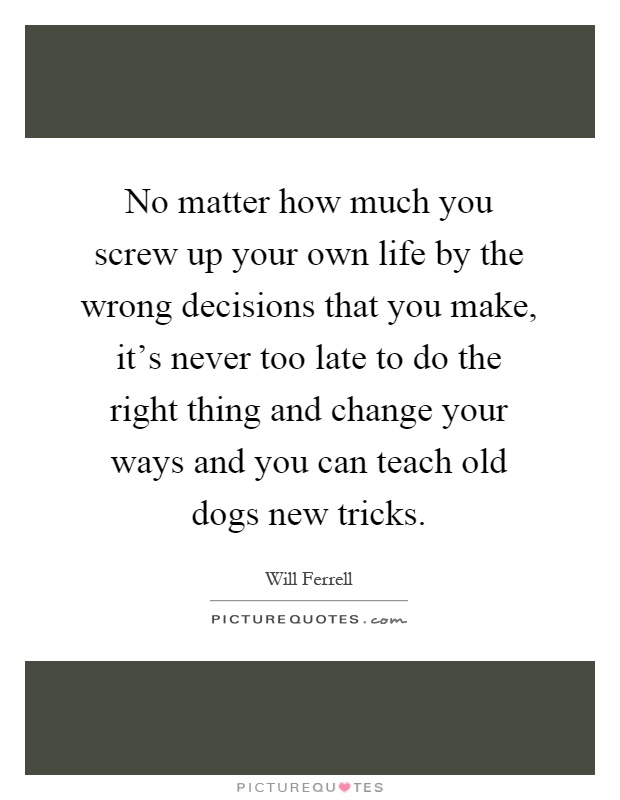 No matter how much you screw up your own life by the wrong decisions that you make, it’s never too late to do the right thing and change your ways and you can teach old dogs new tricks Picture Quote #1